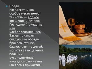    Среди
    пятидесятников
    особое место имеют
    таинства — водное
    крещение и Вечерю
    Господню (причастие
    или
    хлебопреломление).
    Также признают
    следующие обряды:
    бракосочетание,
    благословение детей,
    молитва за исцеление
    больных,
    рукоположение,
    иногда омовение ног
    (во время причастия).
 