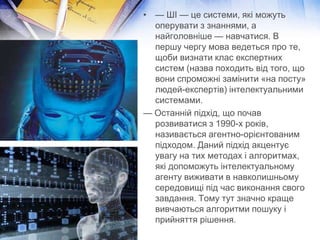 • — ШІ — це системи, які можуть
  оперувати з знаннями, а
  найголовніше — навчатися. В
  першу чергу мова ведеться про те,
  щоби визнати клас експертних
  систем (назва походить від того, що
  вони спроможні замінити «на посту»
  людей-експертів) інтелектуальними
  системами.
— Останній підхід, що почав
  розвиватися з 1990-х років,
  називається агентно-орієнтованим
  підходом. Даний підхід акцентує
  увагу на тих методах і алгоритмах,
  які допоможуть інтелектуальному
  агенту виживати в навколишньому
  середовищі під час виконання свого
  завдання. Тому тут значно краще
  вивчаються алгоритми пошуку і
  прийняття рішення.
 