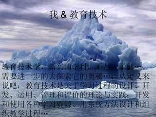 我 & 教育技术 教育技术学，新兴的学科，不是太了解…。需要进一步的去探索它的奥秘…；从定义来说吧：教育技术是关于学习过程的设计、开发、运用、管理和评价的理论与实践；开发和使用各种学习资源、用系统方法设计和组织教学过程…   