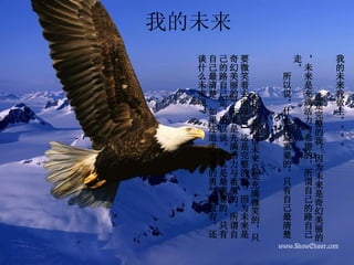 我的未来 我的未来我做主。。。。 　　 这是完整的我，因为未来是奇幻美丽的，未来是充满活力与希望的，所谓自己的路自己走。 　　所以说，什么是最重要的，只有自己最清楚  。 　 记住，我相信未来总是充满微笑的，只要微笑着去面对它”这是完整的我，因为未来是奇幻美丽的，未来是充满活力与希望的，所谓自己的路自己走。所以说，什么是最重要的，只有自己最清楚。如果连追求理想的勇气都没有，还谈什么未来呢 ? 