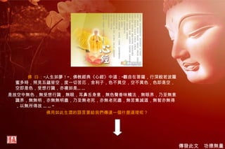 佛 曰： “人生如夢！”，佛教經典《心經》中道：“觀自在菩薩，行深般若波羅蜜多時，照見五蘊皆空，度一切苦厄，舍利子，色不異空，空不異色，色即是空，空即是色，受想行識，亦複如是…… 是故空中無色，無受想行識，無眼，耳鼻舌身意，無色聲香味觸法，無眼界，乃至無意識界，無無明，亦無無明盡，乃至無老死，亦無老死盡，無苦集滅道，無智亦無得，以無所得故 ……” 佛用如此生澀的語言要給我們傳達一個什麼道理呢？ 