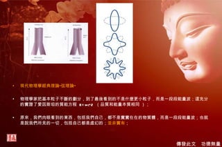 現代物理學經典理論“弦理論” 物理學家把基本粒子不斷的劃分，到了最後看到的不是什麼更小粒子，而是一段段能量波；這充分的實證了愛因斯坦的質能方程  E=mc^2  （品質和能量本質相同 ）； 原來，我們肉眼看到的東西，包括我們自己，都不是實實在在的物質體，而是一段段能量波；也就是說我們所見的一切，包括自己都是虛幻的； 並非實有 ； 