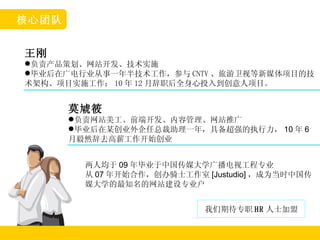 王刚 负责产品策划、网站开发、技术实施 毕业后在广电行业从事一年半技术工作，参与 CNTV 、旅游卫视等新媒体项目的技术架构、项目实施工作； 10 年 12 月辞职后全身心投入到创意人项目。 莫虓筱 负责网站美工、前端开发、内容管理、网站推广 毕业后在某创业外企任总裁助理一年，具备超强的执行力， 10 年 6 月毅然辞去高薪工作开始创业 核心团队 两人均于 09 年毕业于中国传媒大学广播电视工程专业 从 07 年开始合作，创办骑士工作室 [Justudio] ，成为当时中国传媒大学的最知名的网站建设专业户 我们期待专职 HR 人士加盟 