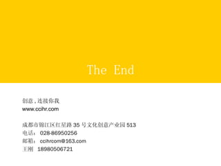 The End 创意 , 连接你我 www.ccihr.com 成都市锦江区红星路 35 号文化创意产业园 513 电话： 028-86950256 邮箱： [email_address] 王刚  18980506721 