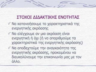 ΣΤΟΧΟΙ ΔΙΔΑΚΤΙΚΗΣ ΕΝΟΤΗΤΑΣ Να κατανοήσουμε τα χαρακτηριστικά της ενεργητικής ακρόασης Να ελέγχουμε αν μια ακρόαση είναι ενεργητική ή όχι (ή να απαριθμούμε τα χαρακτηριστικά της ενεργητικής ακρόασης) Να αποδεχτούμε την αναγκαιότητα της ενεργητικής ακρόασης, προκειμένου να διευκολύνουμε την επικοινωνία μας με τον άλλο. 