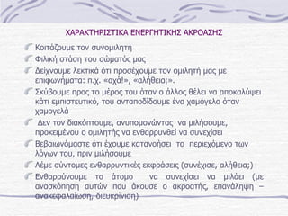 ΧΑΡΑΚΤΗΡΙΣΤΙΚΑ ΕΝΕΡΓΗΤΙΚΗΣ ΑΚΡΟΑΣΗΣ Κοιτάζουμε τον συνομιλητή   Φιλική στάση του σώματός μας Δείχνουμε λεκτικά ότι προσέχουμε τον ομιλητή μας με επιφωνήματα:   π.χ. «αχά!», «αλήθεια;».  Σκύβουμε προς το μέρος του όταν ο άλλος θέλει να αποκαλύψει κάτι εμπιστευτικό ,  του ανταποδίδουμε ένα χαμόγελο όταν χαμογελά Δεν τον διακόπτουμε ,  ανυπομονώντας  να μιλήσουμε ,  προκειμένου ο ομιλητής να ενθαρρυνθεί να συνεχίσει Βεβαιωνόμαστε ότι έχουμε κατανοήσει  το  περιεχόμενο των λόγων του, πριν μιλήσουμε Λέμε σύντομες ενθαρρυντικές εκφράσεις (συνέχισε, αλήθεια;) Ενθαρρύνουμε το άτομο  να συνεχίσει να μιλάει (με ανασκόπηση αυτών που άκουσε ο ακροατής, επανάληψη –ανακεφαλαίωση, διευκρίνιση)  
