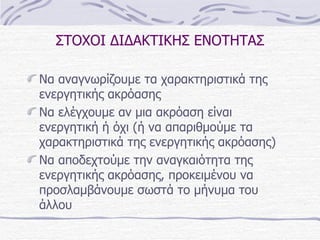 ΣΤΟΧΟΙ ΔΙΔΑΚΤΙΚΗΣ ΕΝΟΤΗΤΑΣ Να αναγνωρίζουμε τα χαρακτηριστικά της ενεργητικής ακρόασης Να ελέγχουμε αν μια ακρόαση είναι ενεργητική ή όχι (ή να απαριθμούμε τα χαρακτηριστικά της ενεργητικής ακρόασης) Να αποδεχτούμε την αναγκαιότητα της ενεργητικής ακρόασης, προκειμένου να προσλαμβάνουμε σωστά το μήνυμα του άλλου 
