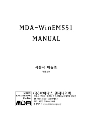 MDA-WinEMS51
  MANUAL



   사용자 매뉴얼
          버전 6.0




   (주)마이다스 엔지니어링
   서울시 구로구 구로동 에이스테크노타워5차 906호
   ☎ (02) 2109－5964(대표)
   FAX: (02) 2109－5968
   홈페이지 : www.midaseng.com
 
