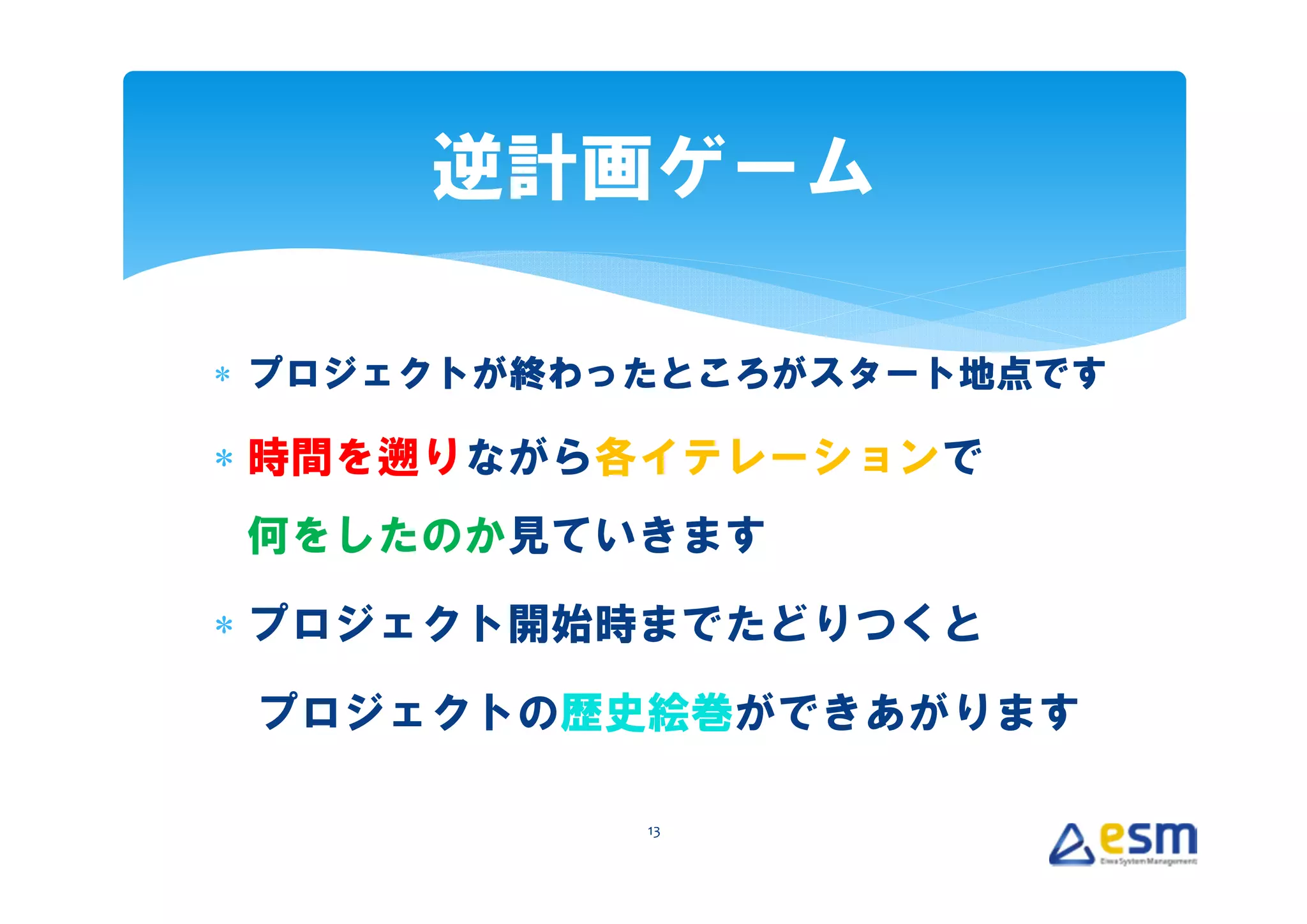 逆計画ゲーム

∗ プロジェクトが終わったところがスタート地点です

∗ 時間を遡りながら各イテレーションで
何をしたのか見ていきます

∗ プロジェクト開始時までたどりつくと

 プロジェクトの歴史絵巻ができあがります

            13
 