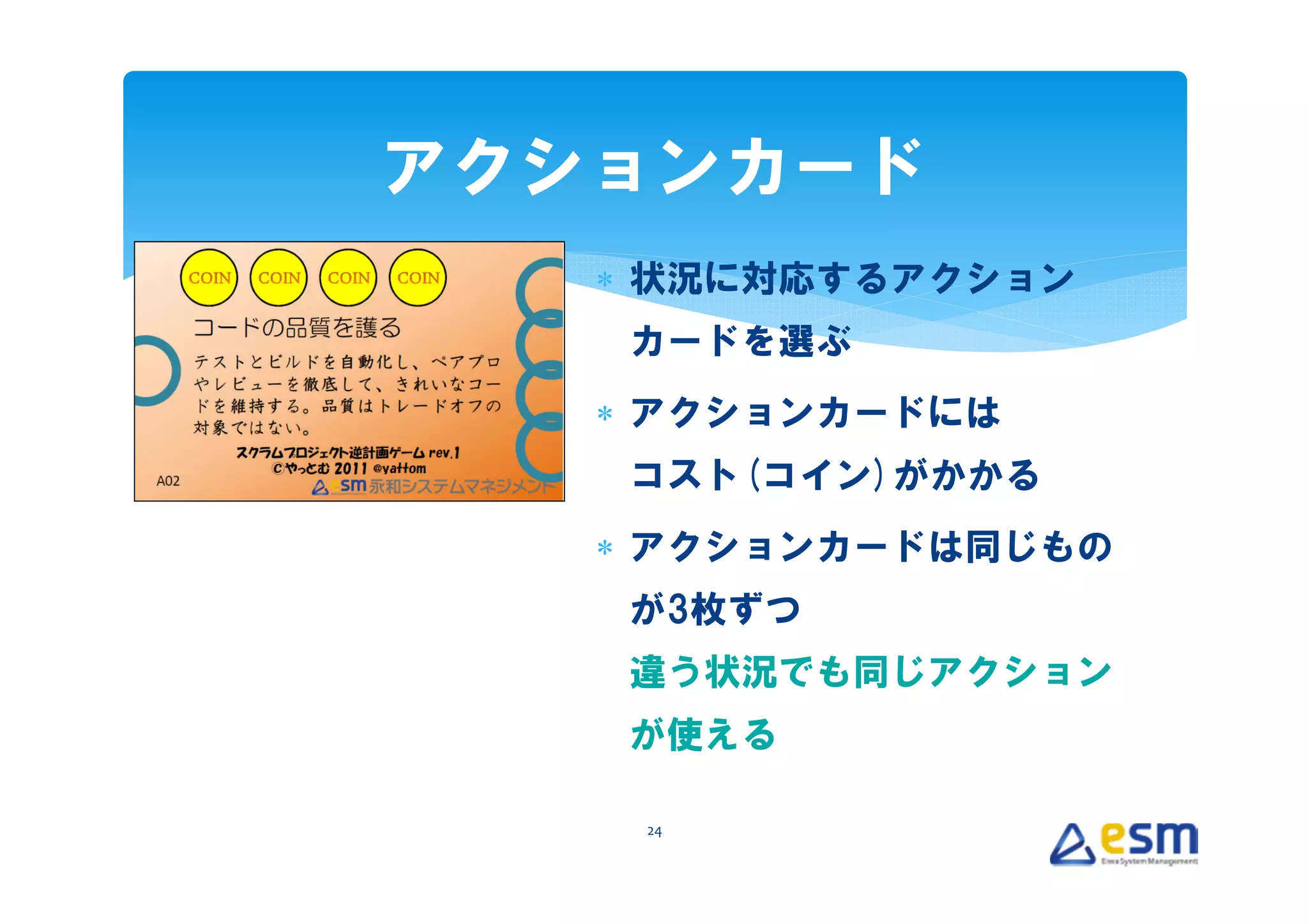 アクションカード
   ∗ 状況に対応するアクション
   カードを選ぶ
   ∗ アクションカードには
   コスト(コイン)がかかる
   ∗ アクションカードは同じもの
   が3枚ずつ
   違う状況でも同じアクション
   が使える

    24
 