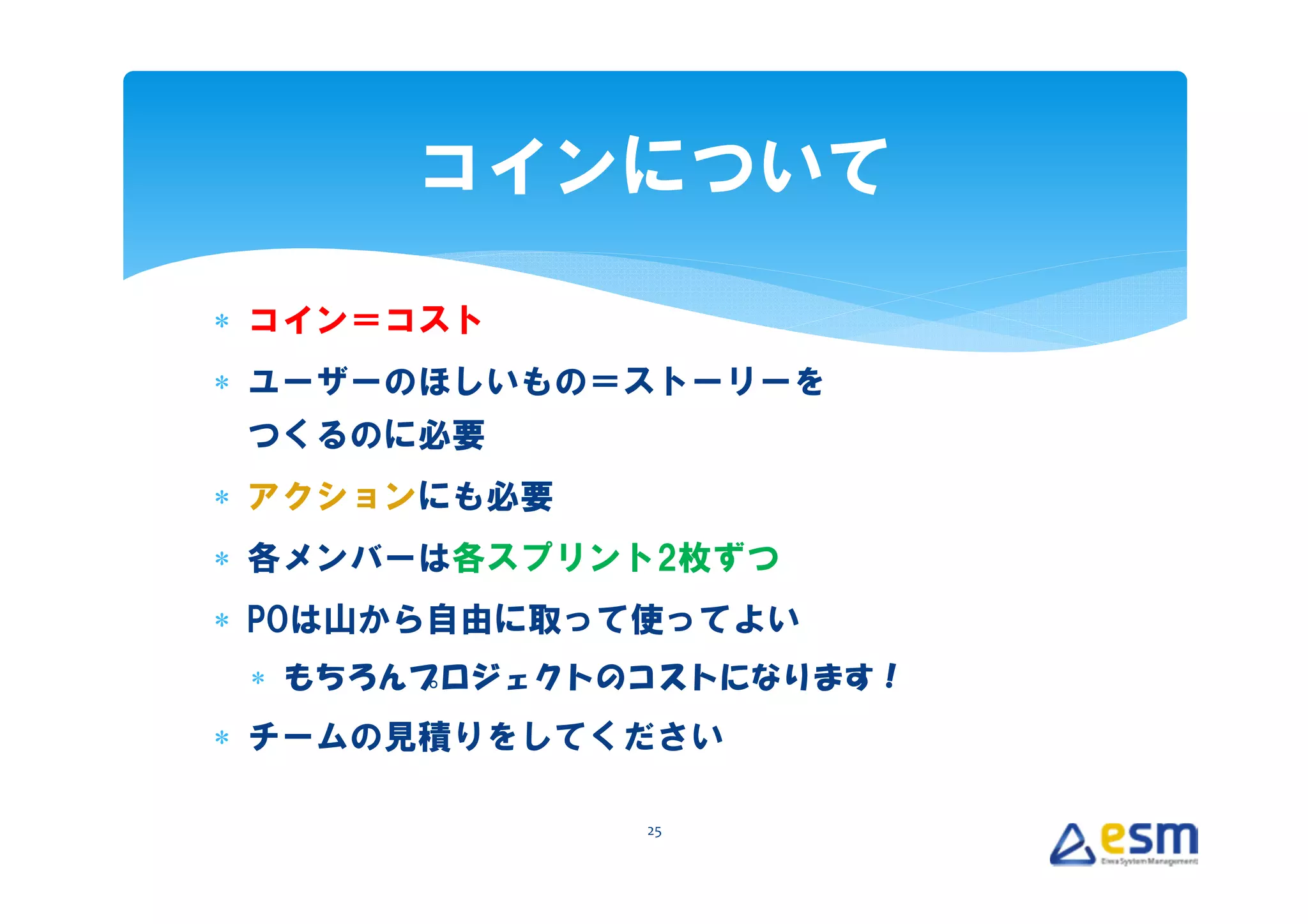 コインについて

∗ コイン＝コスト
∗ ユーザーのほしいもの＝ストーリーを
 つくるのに必要
∗ アクションにも必要
∗ 各メンバーは各スプリント2枚ずつ
∗ POは山から自由に取って使ってよい
 ∗ もちろんプロジェクトのコストになります！
∗ チームの見積りをしてください

              25
 