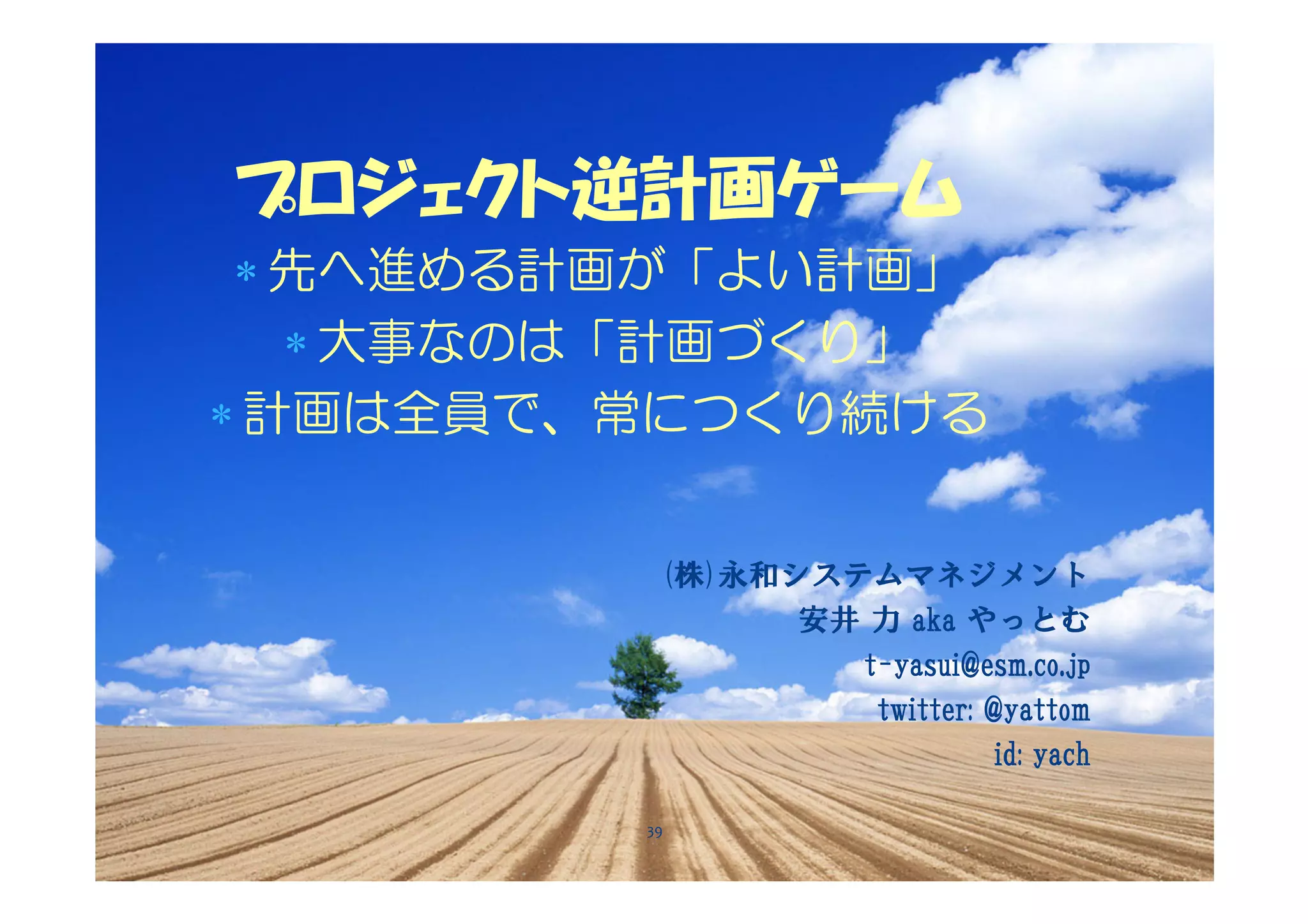 プロジェクト逆計画ゲーム
 ∗ 先へ進める計画が「よい計画」
   ∗ 大事なのは「計画づくり」
∗ 計画は全員で、常につくり続ける


          (株)永和システムマネジメント
                安井 力 aka やっとむ
                  t-yasui@esm.co.jp
                   twitter: @yattom
                             id: yach

         39
 