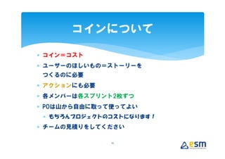 コインについて

∗ コイン＝コスト
∗ ユーザーのほしいもの＝ストーリーを
 つくるのに必要
∗ アクションにも必要
∗ 各メンバーは各スプリント2枚ずつ
∗ POは山から自由に取って使ってよい
 ∗ もちろんプロジェクトのコストになります！
∗ チームの見積りをしてください

              25
 