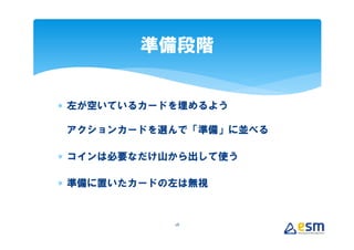 準備段階


∗ 左が空いているカードを埋めるよう

アクションカードを選んで「準備」に並べる

∗ コインは必要なだけ山から出して使う

∗ 準備に置いたカードの左は無視


            28
 
