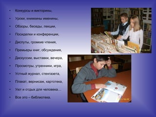 Конкурсы и викторины, Уроки, книжкины именины, Обзоры, беседы, лекции, Посиделки и конференции, Диспуты, громкие чтения, Премьеры книг, обсуждения, Дискуссии, выставки, вечера, Просмотры, утренники, игра, Устный журнал, стенгазета, Плакат, вернисаж, картотека, Уют и отдых для человека… Все это – библиотека. 