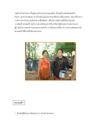 หมู่บ้านคาปลาหลาย ตั้งอยู่ตาบลบ้านดง อาเภออุบลรัตน์ เป็นหมู่บ้านแห้งแล้งค่อนข้าง
กันดาร และห่างไกลชุมชน ชาวบ้านส่วนใหญ่ประกอบอาชีพทานาหรือเกษตรกร ในยามที่ว่างจาก
การทานาชาวบ้านจะรวมตัวกันหาอาชีพเสริมทา เพื่อเป็นการเพิ่มรายได้ให้กับครอบครัว
นางพันตรี สรรสมบัติ สนใจการเพาะเห็ดขอนขาวจึงไปหารือกับผู้มีประสบการณ์มาก่อนจาก
ผู้รู้ แล้วนามาทดลองทาจนประสบความสาเร็จ จากนั้นครอบครัวอื่นๆ นาการเพาะเห็ดขอนขาวไป
ขยายผลทาให้มีรายได้เสริม ลดรายจ่าย




กิจกรรมที่ 1



1. ใครเป็นผู้ริเริ่มเพาะเห็ดขอนขาว ณ บ้านคาปลาหลาย
 