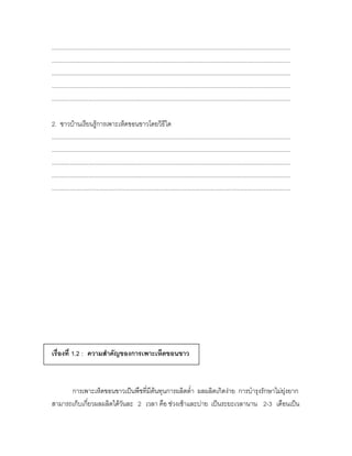 ................................................................................................................................................
................................................................................................................................................
................................................................................................................................................
................................................................................................................................................
................................................................................................................................................

2. ชาวบ้านเรียนรู้การเพาะเห็ดขอนขาวโดยวิธีใด
................................................................................................................................................
................................................................................................................................................
................................................................................................................................................
................................................................................................................................................
................................................................................................................................................




เรื่องที่ 1.2 : ความสาคัญของการเพาะเห็ดขอนขาว



      การเพาะเห็ดขอนขาวเป็นพืชที่มีต้นทุนการผลิตต่า ผลผลิตเกิดง่าย การบารุงรักษาไม่ยุ่งยาก
สามารถเก็บเกี่ยวผลผลิตได้วันละ 2 เวลา คือ ช่วงเช้าและบ่าย เป็นระยะเวลานาน 2-3 เดือนเป็น
 