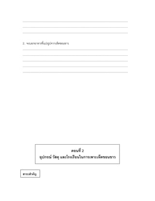 ................................................................................................................................................
................................................................................................................................................
................................................................................................................................................

2. จงบอกอาหารที่แปรรูปจากเห็ดขอนขาว
................................................................................................................................................
................................................................................................................................................
................................................................................................................................................
................................................................................................................................................
................................................................................................................................................




                                          ตอนที่ 2
                      อุปกรณ์ วัสดุ และโรงเรือนในการเพาะเห็ดขอนขาว


สาระสาคัญ
 