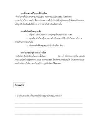 การเลือกสถานที่ในการตั้งโรงเรือน
 ทาเลในการตั้งโรงเรือนเพาะเห็ดขอนขาว ควรสร้างในแนวลมมรสุม คือ สร้างตาม
แนวตะวัน ไม่ให้ขวางตะวันเพื่อการถ่ายเทอากาศในโรงเรือนได้ดี ดูทิศทางลม ไม่ตั้งขวางทิศทางลม
ไม่ปลูกสร้างโรงเรือนในที่โล่งแจ้ง อากาศภายในโรงเรือนต้องร้อนชื้น

        การสร้างโรงเรือนเพาะเห็ด
               1. ปลูกเสา 4 ต้นเป็นมุมฉาก โดยขุดหลุมลึกประมาณ 50-70 ซม.
               2. มุงหลังคาด้วยไพหญ้าตามขนาดโรงเรือน (หากใช้สังกะสีจะไม่เหมาะกับการ
เพาะเห็ดเพราะร้อนเกินไป
               3. นาพลาสติกสีดาคลุมรอบผนังโรงเรือนทั้ง 4 ด้าน

        การรักษาอุณหภูมิภายในโรงเรือน
 โรงเรือนต้องปิดมิดชิด หมั่นคอยรดน้าวันละ               2-6 ครั้ง เพื่อรักษาความชื้น อุณหภูมิ
ภายในโรงเรือนควรอยู่ระหว่าง 28-35 องศาเซลเซียส เชื้อเห็ดจะได้เจริญเติบโต โดยสังเกตลักษณะ
ของก้อนเห็ดจะเป็นสีขาวจากก้นถุงไปปากถุงเพื่อเห็ดจะได้ออกดอก




กิจกรรมที่ 4



1. โรงเรือนเพาะเห็ด มีกี่ขนาด อะไรบ้าง อธิบายโดยสรุปมาพอเข้าใจ
................................................................................................................................................
................................................................................................................................................
................................................................................................................................................
................................................................................................................................................
................................................................................................................................................
 