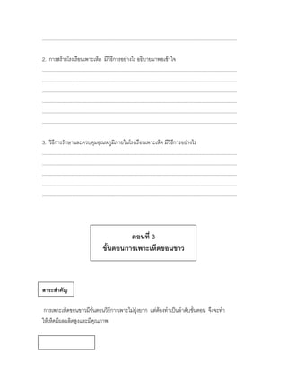 ................................................................................................................................................

2. การสร้างโรงเรือนเพาะเห็ด มีวิธีการอย่างไร อธิบายมาพอเข้าใจ
................................................................................................................................................
................................................................................................................................................
................................................................................................................................................
................................................................................................................................................
................................................................................................................................................
................................................................................................................................................

3. วิธีการรักษาและควบคุมอุณหภูมิภายในโรงเรือนเพาะเห็ด มีวิธีการอย่างไร
................................................................................................................................................
................................................................................................................................................
................................................................................................................................................
................................................................................................................................................
................................................................................................................................................




                                                     ตอนที่ 3
                                            ขั้นตอนการเพาะเห็ดขอนขาว



สาระสาคัญ

 การเพาะเห็ดขอนขาวมีขั้นตอนวิธีการเพาะไม่ยุ่งยาก แต่ต้องทาเป็นลาดับขั้นตอน จึงจะทา
ให้เห็ดมีผลผลิตสูงและมีคุณภาพ
 