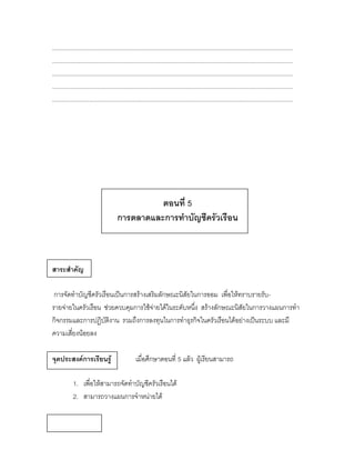 ................................................................................................................................................
................................................................................................................................................
................................................................................................................................................
................................................................................................................................................
................................................................................................................................................




                                                ตอนที่ 5
                                      การตลาดและการทาบัญชีครัวเรือน



สาระสาคัญ

 การจัดทาบัญชีครัวเรือนเป็นการสร้างเสริมลักษณะนิสัยในการออม เพื่อให้ทราบรายรับ-
รายจ่ายในครัวเรือน ช่วยควบคุมการใช้จ่ายได้ในระดับหนึ่ง สร้างลักษณะนิสัยในการวางแผนการทา
กิจกรรมและการปฏิบัติงาน รวมถึงการลงทุนในการทาธุรกิจในครัวเรือนได้อย่างเป็นระบบ และมี
ความเสี่ยงน้อยลง

จุดประสงค์การเรียนรู้                             เมื่อศึกษาตอนที่ 5 แล้ว ผู้เรียนสามารถ

            1. เพื่อให้สามารถจัดทาบัญชีครัวเรือนได้
            2. สามารถวางแผนการจาหน่ายได้
 