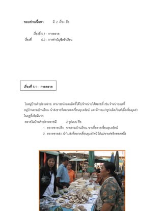 ขอบข่ายเนื้อหา            มี 2 เรื่อง คือ

          เรื่องที่ 5.1 : การตลาด
เรื่องที่           5.2 : การทาบัญชีครัวเรือน




เรื่องที่ 5.1 : การตลาด



 ในหมู่บ้านคาปลาหลาย สามารถนาผลผลิตที่ได้ไปจาหน่ายได้หลายที่ เช่น จาหน่ายเองที่
หมู่บ้านตามบ้านเรือน นาส่งขายที่ตลาดสดเขื่อนอุบลรัตน์ และมีการแปรรูปผลิตภัณฑ์เพื่อเพิ่มมูลค่า
ในฤดูที่เห็ดมีมาก
 ตลาดในบ้านคาปลาหลายมี            2 รูปแบบ คือ
                 1. ตลาดขายปลีก ขายตามบ้านเรือน, ขายที่ตลาดเขื่อนอุบลรัตน์
                 2. ตลาดขายส่ง นาไปส่งที่ตลาดเขื่อนอุบลรัตน์ ให้แม่ขายต่ออีกทอดหนึ่ง
 