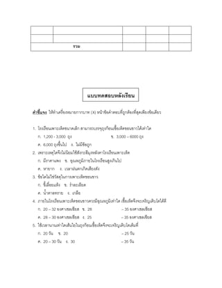 รวม




                                แบบทดสอบหลังเรียน

คาชี้แจง ให้ทาเครื่องหมายกากบาท (X) หน้าข้อคาตอบที่ถูกต้องที่สุดเพียงข้อเดียว

1. โรงเรือนเพาะเห็ดขนาดเล็ก สามารถบรรจุถุงก้อนเชื้อเห็ดขอนขาวได้เท่าใด
   ก. 1,200 - 3,000 ถุง                         ข. 3,000 – 6000 ถุง
   ค. 6,000 ถุงขึ้นไป ง. ไม่มีข้อถูก
2. เพราะเหตุใดจึงไม่นิยมใช้สังกะสีมุงหลังคาโรงเรือนเพาะเห็ด
   ก. มีราคาแพง ข. อุณหภูมิภายในโรงเรือนสูงเกินไป
   ค. หายาก ง. เวลาฝนตกเกิดเสียงดัง
3. ข้อใดไม่ใช่วัสดุในการเพาะเห็ดขอนขาว
   ก. ขี้เลื่อยแห้ง ข. ราละเอียด
   ค. น้าตาลทราย ง. เกลือ
4. ภายในโรงเรือนเพาะเห็ดขอนขาวควรมีอุณหภูมิเท่าใด เชื้อเห็ดจึงจะเจริญเติบโตได้ดี
   ก. 20 – 32 องศาเซลเซียส ข. 28                      – 35 องศาเซลเซียส
   ค. 28 – 30 องศาเซลเซียส ง. 25                      – 35 องศาเซลเซียส
5. ใช้เวลานานเท่าใดเส้นใยในถุงก้อนเชื้อเห็ดจึงจะเจริญเติบโตเต็มที่
   ก. 20 วัน ข. 20                                    – 25 วัน
   ค. 20 – 30 วัน ง. 30                               – 35 วัน
 