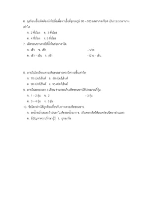 6. ถุงก้อนเชื้อเห็ดต้องนาไปนึ่งเพื่อฆ่าเชื้อที่อุณหภูมิ 90 – 100 องศาเซลเซียส เป็นระยะเวลานาน
เท่าใด
    ก. 2 ชั่วโมง ข. 3 ชั่วโมง
    ค. 4 ชั่วโมง ง. 5 ชั่วโมง
7. เห็ดขอนขาวควรให้น้าในช่วงเวลาใด
    ก. เช้า ข. เช้า                                          – บ่าย
    ค. เช้า – เย็น ง. เช้า                                   – บ่าย – เย็น



8. ภายในโรงเรือนเพาะเห็นขอนขาวควรมีความชื้นเท่าใด
   ก. 70 เปอร์เซ็นต์ ข. 80 เปอร์เซ็นต์
   ค. 90 เปอร์เซ็นต์ ง. 95 เปอร์เซ็นต์
9. ภายในระยะเวลา 3 เดือน สามารถเก็บเห็ดขอนขาวได้ประมาณกี่รุ่น
   ก. 1 – 2 รุ่น ข. 2                              – 3 รุน
                                                         ่
   ค. 3 – 4 รุ่น ง. 5 รุน
                        ่
10. ข้อใดกล่าวได้ถูกต้องเกี่ยวกับการเพาะเห็ดขอนขาว
   ก. รดน้าสม่าเสมอ ถ้าฝนตกไม่ต้องรดน้ามาก ข. เก็บดอกเห็ดให้หมดก่อนฉีดยาฆ่าแมลง
   ค. มีปัญหาควรปรึกษาผู้รู้ ง. ถูกทุกข้อ
 