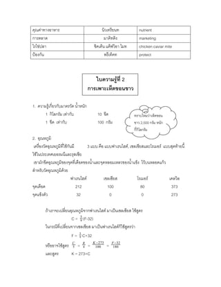 คุณค่าทางอาหาร                              นิวเทรียนท           nutrient
การตลาด                                       มาคิทติง           marketing
ไรไข่ปลา                               ชิคเค็น แค็ฟวิอา ไมท      chicken caviar mite
ป้องกัน                                       พรึเท็คท           protect



                                        ใบความรู้ที่ 2
                                     การเพาะเห็ดขอนขาว

1. ความรู้เกี่ยวกับมาตรวัด น้าหนัก
       1 กิโลกรัม เท่ากับ                10 ขีด               ทราบไหมว่าเห็ดขอน
       1 ขีด เท่ากับ                     100 กรัม             ขาว 2,500 กรัม หนัก
                                                              กี่กิโลกรัม
2. อุณหภูมิ
 เครื่องวัดอุณหภูมิที่ใช้กันมี        3 แบบ คือ แบบฟาเรนไฮต์, เซลเซียสและโรเมอร์ แบบสุดท้ายนี้
ใช้ในประเทศเยอรมนีและรุสเซีย
 เขามักขีดอุณหภูมิของจุดที่เดือดของน้าและจุดหลอมเหลวของน้าแข็ง ไว้บนหลอดแก้ว
สาหรับวัดอุณหภูมิด้วย
                            ฟาเรนไฮต์          เซลเซียส           โรเมอร์           เคลวิล
จุดเดือด                       212               100                 80              373
จุดแข็งตัว                     32                 0                   0              273

        ถ้าเราจะเปลี่ยนอุณหภูมิจากฟาเรนไฮต์ มาเป็นเซลเซียส ใช้สูตร
                        C = 9 (F-32)
                             5


        ในกรณีที่เปลี่ยนจากเซลเซียส มาเป็นฟาเรนไฮต์ก็ใช้สูตรว่า
                        F = 9 C+32
                            5


                        C      R      K  273       F 32
        หรืออาจใช้สูตร 5 = 4 =         100      =    180

        และสูตร        K = 273+C
 