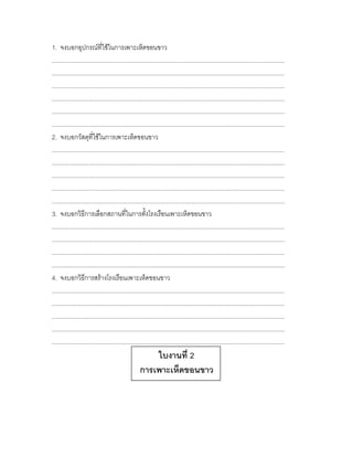 1. จงบอกอุปกรณ์ที่ใช้ในการเพาะเห็ดขอนขาว
............................................................................................................................................
............................................................................................................................................
............................................................................................................................................
............................................................................................................................................
............................................................................................................................................
............................................................................................................................................
2. จงบอกวัสดุที่ใช้ในการเพาะเห็ดขอนขาว
............................................................................................................................................
............................................................................................................................................
............................................................................................................................................
............................................................................................................................................
............................................................................................................................................
3. จงบอกวิธีการเลือกสถานที่ในการตั้งโรงเรือนเพาะเห็ดขอนขาว
............................................................................................................................................
............................................................................................................................................
............................................................................................................................................
............................................................................................................................................
4. จงบอกวิธีการสร้างโรงเรือนเพาะเห็ดขอนขาว
............................................................................................................................................
............................................................................................................................................
............................................................................................................................................
............................................................................................................................................
............................................................................................................................................
                                                        ใบงานที่ 2
                                                    การเพาะเห็ดขอนขาว
 