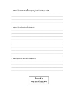 1. จงบอกวิธีการรักษาความชื้นและอุณหภูมิภายในโรงเรือนเพาะเห็ด
............................................................................................................................................
............................................................................................................................................
............................................................................................................................................
............................................................................................................................................
............................................................................................................................................
2. จงบอกวิธีการทาถุงก้อนเชื้อเห็ดขอนขาว
............................................................................................................................................
............................................................................................................................................
............................................................................................................................................
............................................................................................................................................
............................................................................................................................................
............................................................................................................................................
............................................................................................................................................
............................................................................................................................................
............................................................................................................................................
............................................................................................................................................
3. จงบอกคุณค่าทางอาหารของเห็ดขอนขาว
............................................................................................................................................
............................................................................................................................................
............................................................................................................................................
............................................................................................................................................



                                                        ใบงานที่ 3
                                                    การเพาะเห็ดขอนขาว
 