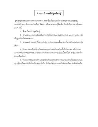 คาแนะนาการใช้ชุดเรียนรู้

 ชุดเรียนรู้ด้วยตนเองการเพาะเห็ดขอนขาว จัดทาขึ้นเพื่อใช้เป็นสื่อการเรียนรู้สาหรับประชาชน
และนักศึกษาการศึกษานอกโรงเรียน ที่ต้องการศึกษาหาความรู้เพิ่มเติม โดยดาเนินการตามขั้นตอน
ต่างๆ ดังนี้
          1. ศึกษาโครงสร้างชุดเรียนรู้
          2. ทาแบบทดสอบก่อนเรียนให้เสร็จทุกข้อโดยเขียนลงในแบบทดสอบ และตรวจสอบความรู้
พื้นฐานก่อนเรียนของตนเอง
          3. อ่านและทาความเข้าใจสาระสาคัญ จุดประสงค์และเนื้อหาสาระในชุดเรียนรู้แต่ละตอนให้
เข้าใจ
          4. ศึกษารายละเอียดเนื้อหาในแต่ละตอนอย่างละเอียดพร้อมทั้งทากิจกรรมตามที่กาหนด
แล้วตรวจกับแนวตอบกิจกรรม ถ้าตอบผิดควรศึกษาและทาความเข้าใจเนื้อหานั้นๆ ให้เข้าใจก่อนที่จะ
ศึกษาเรื่องต่อไป
          5. ทาแบบทดสอบหลังเรียน และเปรียบเทียบผลกับแบบทดสอบก่อนเรียนเพื่อประเมินตนเอง
ดูว่าเข้าใจเนื้อหาเพิ่มขึ้นเป็นที่น่าพอใจหรือไม่ ถ้ายังไม่พอใจอาจกลับไปศึกษาเนื้อหานั้นอีกครั้งหนึ่ง
 