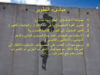 مبادىء التطوير صياغة الاهداف ( اين الملح   نسبة لغاندي ) تطوير القوة التنظيمية ( الية في اتخاذ القرار والمتابعة والتقييم  ) تأمين الوصول الى الموارد المادية الضرورية الاستفادة من المصادر الخارجية ( المستوى المادي والدعم السياسي والاعلامي والقانوني  ). توسيع مجالات العقاب على الخصم ( تعدد الاساليب،الانتقال الى المرحلة الاكثر مواجهة ) مثل الاضراب الجزئي ثم الاضراب الكامل،عدم دفع الضرائب ...... الخ . 