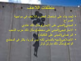 منطلقات اللاعنف تُحدد بناء على استعمال العنف واللاعنف في مواجهة الصراع : المبدئي ( المبني على الايمان ) ومثال ذلك غاندي الاستراتيجي ( المبني على مخطط ) ومثال ذلك حزب الشعب البرغماتي ( المبني على التكتيك ) الاصلاحي ( شبيه بالمبدئي لكنه ليس ثوريا، يكثر في المجتمع الواحد ) ومثال ذلك مارتن لوثر 