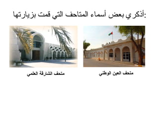 أذكري بعض أسماء المتاحف التي قمت بزيارتها : متحف العين الوطني متحف الشارقة العلمي 