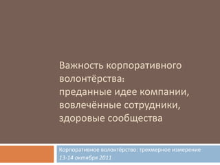 Важность корпоративного волонтёрства :  преданные идее компании, вовлечённые сотрудники, здоровые сообщества Корпоративное волонтёрство :  трехмерное измерение 13 - 14  октября  2011 