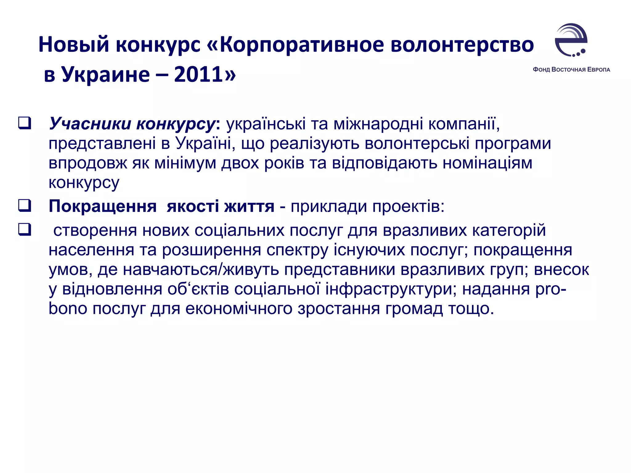 Новый конкурс «Корпоративное волонтерство  в Украине – 2011»  Учасники конкурсу :  українські та міжнародні компанії, представлені в Україні, що реалізують волонтерські програми впродовж як мінімум двох років та відповідають номінаціям конкурсу Покращення  якості життя  - приклади проектів:  створення нових соціальних послуг для вразливих категорій населення та розширення спектру існуючих послуг; покращення умов, де навчаються/живуть представники вразливих груп; внесок у відновлення об‘єктів соціальної інфраструктури; надання  pro - bono  послуг для економічного зростання громад тощо.  