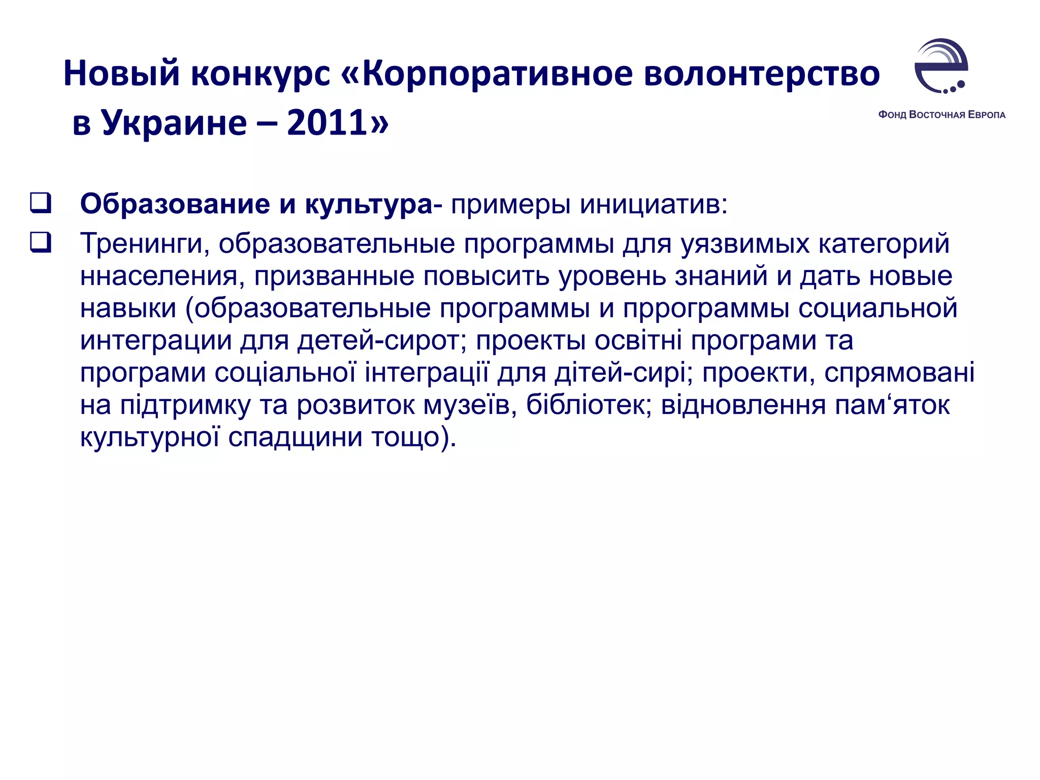 Новый конкурс «Корпоративное волонтерство  в Украине – 2011»  Образование и культура - примеры инициатив:  Тренинги, образовательные программы для уязвимых категорий ннаселения, призванные повысить уровень знаний и дать новые навыки (образовательные программы и пррограммы социальной интеграции для детей-сирот; проекты освітні програми та програми соціальної інтеграції для дітей-сирі; проекти, спрямовані на підтримку та розвиток музеїв, бібліотек; відновлення пам‘яток культурної спадщини тощо). 