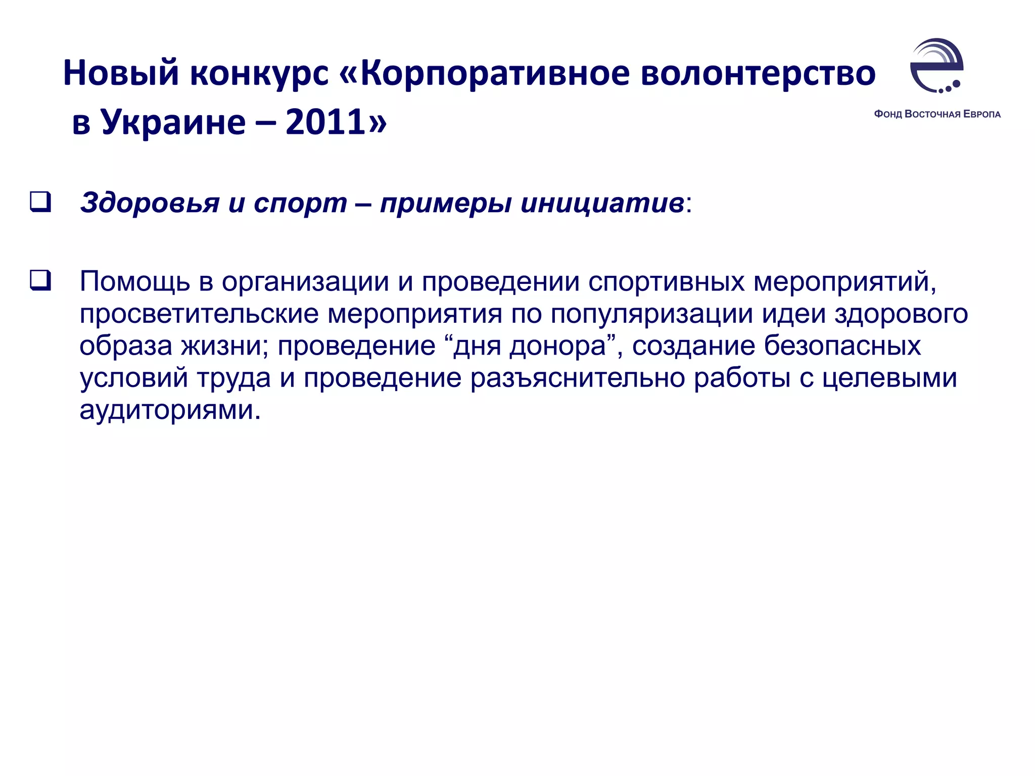 Новый конкурс «Корпоративное волонтерство  в Украине – 2011»  Здоровья и спорт – примеры инициатив :  Помощь в организации и проведении спортивных мероприятий, просветительские мероприятия по популяризации идеи здорового образа жизни; проведение “дня донора”, создание безопасных условий труда и проведение разъяснительно работы с целевыми аудиториями.  