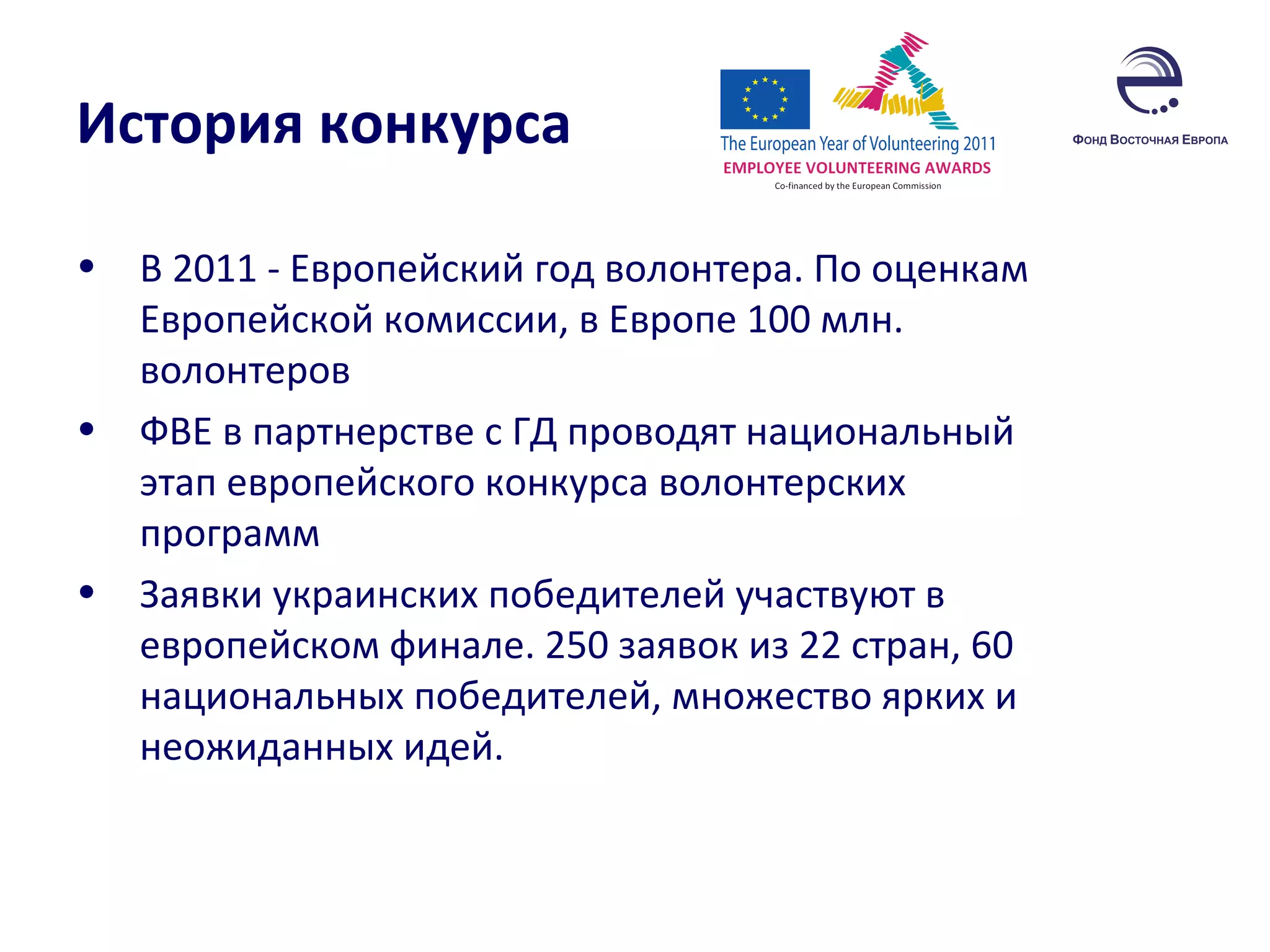 История конкурса В 2011 - Европейский год волонтера. По оценкам Европейской комиссии, в Европе 100 млн. волонтеров  ФВЕ в партнерстве с ГД проводят национальный этап европейского конкурса волонтерских программ Заявки украинских победителей участвуют в европейском финале. 250 заявок из 22 стран, 60 национальных победителей, множество ярких и неожиданных идей. 