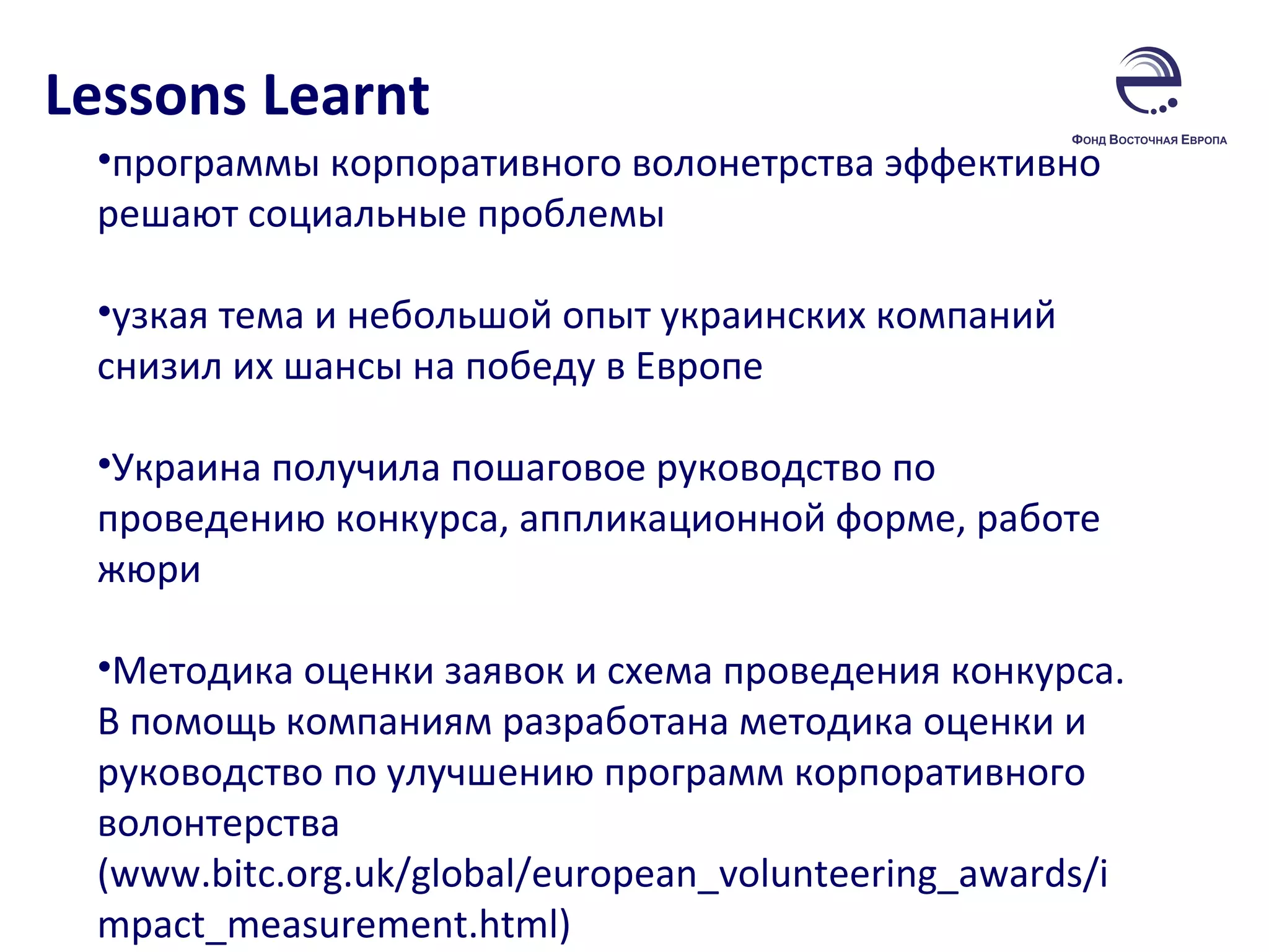 Lessons Learnt программы корпоративного волонетрства эффективно решают социальные проблемы  узкая тема и небольшой опыт украинских компаний снизил их шансы на победу в Европе Украина получила пошаговое руководство по проведению конкурса, аппликационной форме, работе жюри Методика оценки заявок и схема проведения конкурса. В помощь компаниям разработана методика оценки и руководство по улучшению программ корпоративного волонтерства ( www.bitc.org.uk/global/european_volunteering_awards/impact_measurement.html) 