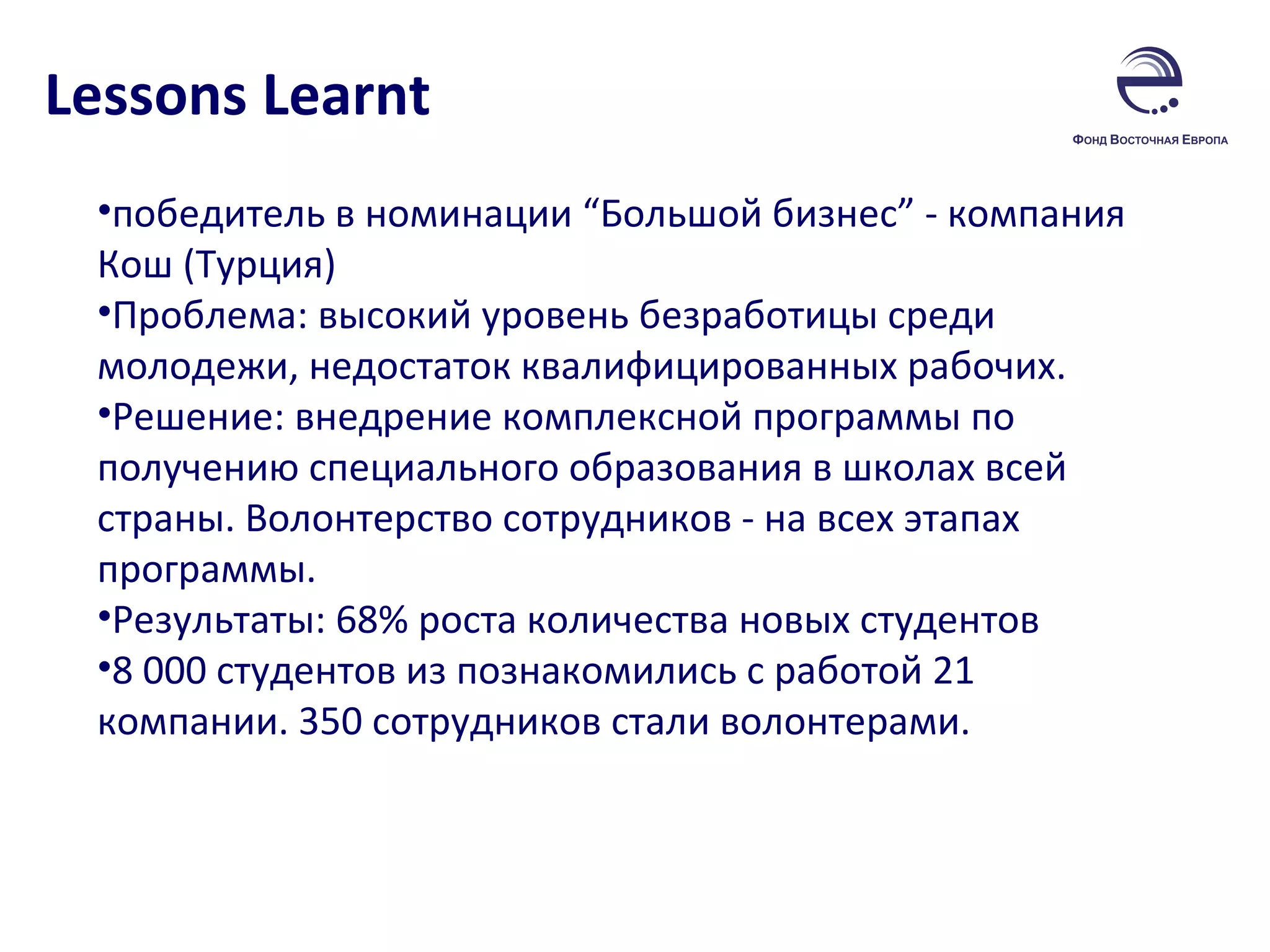 Lessons Learnt победитель в номинации “Большой бизнес” - компания Кош (Турция) Проблема: высокий уровень безработицы среди молодежи, недостаток квалифицированных рабочих. Решение: внедрение комплексной программы по получению специального образования в школах всей страны. Волонтерство сотрудников - на всех этапах программы.  Результаты: 68% роста количества новых студентов  8 000 студентов из познакомились с работой 21 компании. 350 сотрудников стали волонтерами.  
