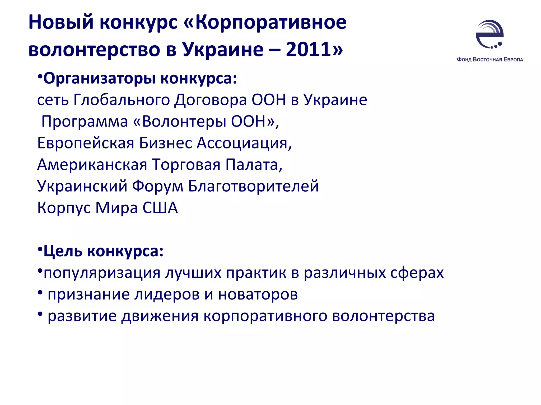 Новый конкурс «Корпоративное волонтерство в Украине – 2011»  Организаторы конкурса:  сеть Глобального Договора ООН в Украине Программа «Волонтеры ООН», Европейская Бизнес Ассоциация,  Американская Торговая Палата,  Украинский Форум Благотворителей  Корпус Мира США  Цель конкурса:  популяризация лучших практик в различных сферах признание лидеров и новаторов развитие движения корпоративного волонтерства  