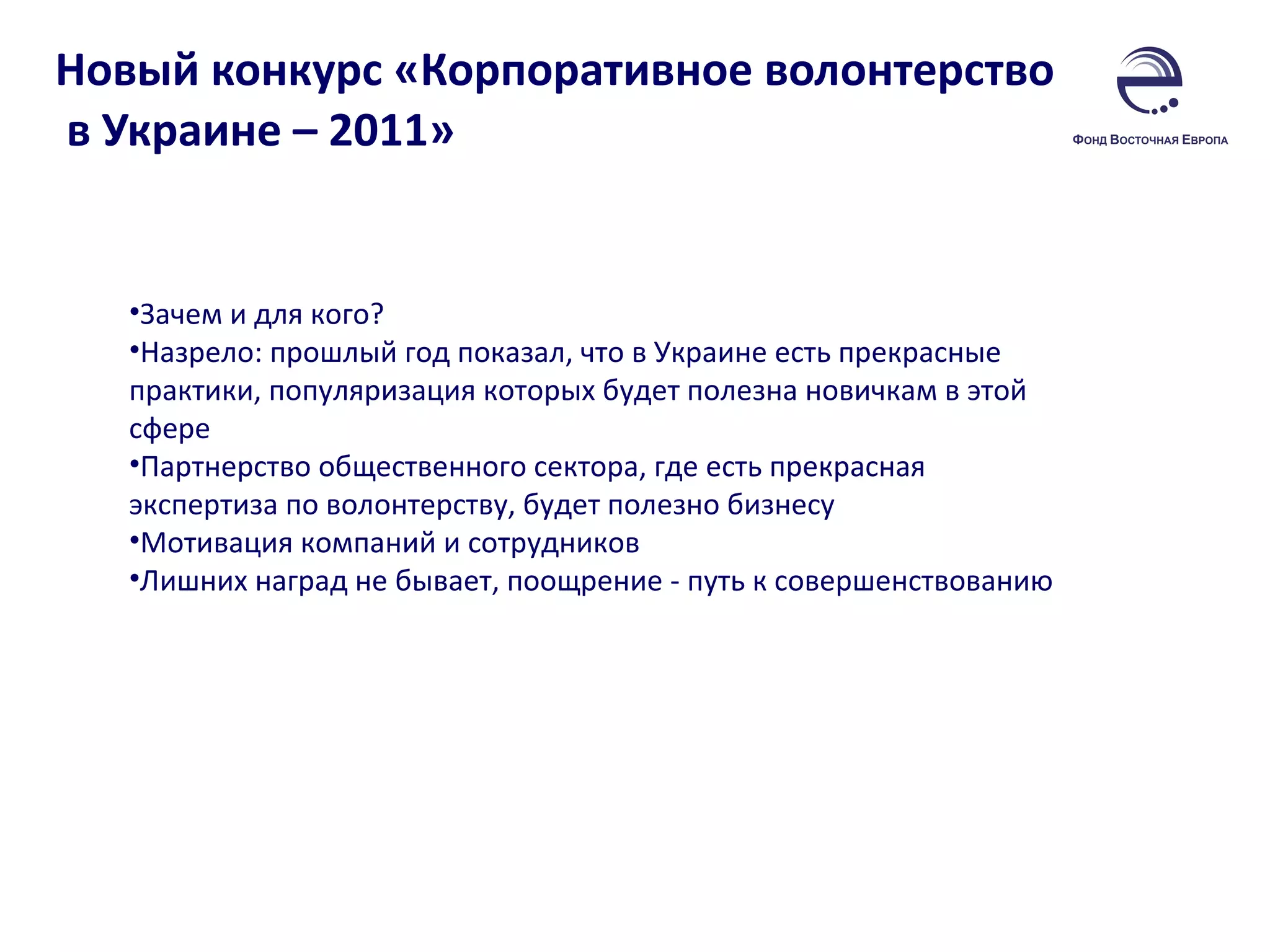 Новый конкурс «Корпоративное волонтерство  в Украине – 2011»  Зачем и для кого? Назрело: прошлый год показал, что в Украине есть прекрасные практики, популяризация которых будет полезна новичкам в этой сфере Партнерство общественного сектора, где есть прекрасная экспертиза по волонтерству, будет полезно бизнесу Мотивация компаний и сотрудников Лишних наград не бывает, поощрение - путь к совершенствованию 