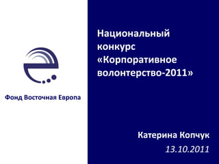 Катерина Копчук 13 . 10 .20 11 Фонд Восточная Европа Национальный конкурс «Корпоративное волонтерство-2011» 