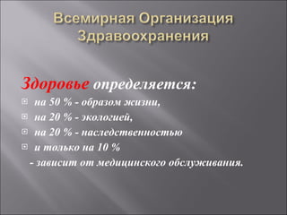 Здоровье  определяется:  на 50 % - образом жизни,  на 20 % - экологией,  на 20 % - наследственностью  и только на 10 %  - зависит от медицинского обслуживания.   