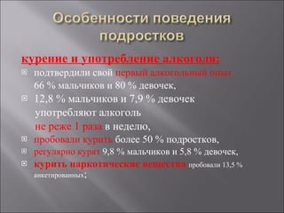 курение и употребление алкоголя: подтвердили свой  первый алкогольный опыт  66 % мальчиков и 80 % девочек,   12,8 % мальчиков и 7,9 % девочек  употребляют алкоголь  не реже 1 раза  в неделю,  пробовали курить  более 50 % подростков,  регулярно курят  9,8 % мальчиков и 5,8 % девочек,  курить наркотические вещества  пробовали 13,5 % анкетированных ; 