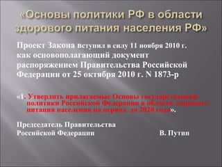 Проект Закона в ступил в силу 11 ноября 2010 г.   как основополагающий документ распоряжением Правительства Российской Федерации от 25 октября 2010 г. N 1873-р   «1 . Утвердить прилагаемые Основы государственной политики Российской Федерации в области здорового питания населения на период  до 2020 года ». Председатель Правительства  Российской Федерации  В. Путин 