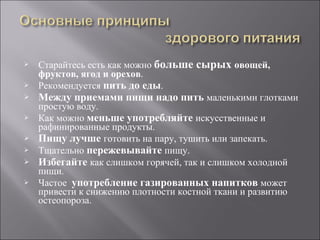 Старайтесь есть как можно  больше сырых  овощей, фруктов, ягод и орехов .  Рекомендуется  пить до еды . Между приемами пищи надо пить   маленькими глотками простую воду. Как можно  меньше употребляйте  искусственные и рафинированные продукты. Пищу лучше  готовить на пару, тушить или запекать.  Тщательно  пережевывайте   пищу.  Избегайте   как слишком горячей, так и слишком холодной пищи.  Частое  употребление газированных напитков  может привести к снижению плотности костной ткани и развитию остеопороза. 