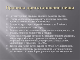 Готовьте ровно столько, сколько сможете съесть.  Чтобы максимально сохранить полезные вещества, время готовки сведите к минимуму.  Блюда из круп перед варкой замочите на 3 - 4 часа. Овощи лучше варить на пару,  Больше всего витаминов содержится в зелени, овощах и ягодах, если они только что с грядки.  Особенно страдает витамин С при длительном хранении, например, в яблоках сорванных осенью, к маю он разрушается наполовину, в цитрусовых апельсинах, мандаринах и лимонах - на 30%.  Зелень уже через сутки теряет от 40 до 50% витаминов.  В картофеле к концу весны витамина С становится в 6 раз меньше, остальной разрушается при чистке и варке.  